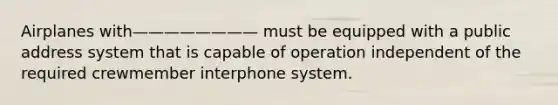 Airplanes with———————— must be equipped with a public address system that is capable of operation independent of the required crewmember interphone system.