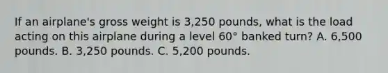 If an airplane's gross weight is 3,250 pounds, what is the load acting on this airplane during a level 60° banked turn? A. 6,500 pounds. B. 3,250 pounds. C. 5,200 pounds.