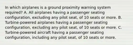 In which airplanes is a ground proximity warning system required? A. All airplanes having a passenger seating configuration, excluding any pilot seat, of 10 seats or more. B. Turbine-powered airplanes having a passenger seating configuration, excluding any pilot seat, of 10 seats or more. C. Turbine-powered aircraft having a passenger seating configuration, including any pilot seat, of 10 seats or more.