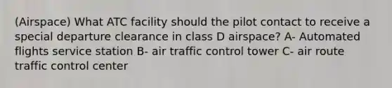 (Airspace) What ATC facility should the pilot contact to receive a special departure clearance in class D airspace? A- Automated flights service station B- air traffic control tower C- air route traffic control center