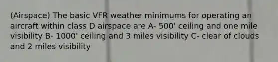 (Airspace) The basic VFR weather minimums for operating an aircraft within class D airspace are A- 500' ceiling and one mile visibility B- 1000' ceiling and 3 miles visibility C- clear of clouds and 2 miles visibility