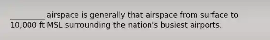 _________ airspace is generally that airspace from surface to 10,000 ft MSL surrounding the nation's busiest airports.