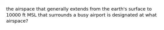 the airspace that generally extends from the earth's surface to 10000 ft MSL that surrounds a busy airport is designated at what airspace?