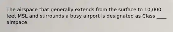 The airspace that generally extends from the surface to 10,000 feet MSL and surrounds a busy airport is designated as Class ____ airspace.