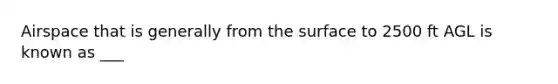 Airspace that is generally from the surface to 2500 ft AGL is known as ___