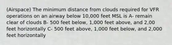 (Airspace) The minimum distance from clouds required for VFR operations on an airway below 10,000 feet MSL is A- remain clear of clouds B- 500 feet below, 1,000 feet above, and 2,00 feet horizontally C- 500 feet above, 1,000 feet below, and 2,000 feet horizontally