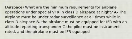 (Airspace) What are the minimum requirements for airplane operations under special VFR in class D airspace at night? A- The airplane must be under radar surveillance at all times while in class D airspace B- the airplane must be equipped for IFR with an altitude reporting transponder C-the pilot must be instrument rated, and the airplane must be IFR equipped