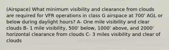 (Airspace) What minimum visibility and clearance from clouds are required for VFR operations in class G airspace at 700' AGL or below during daylight hours? A- One mile visibility and clear clouds B- 1 mile visibility, 500' below, 1000' above, and 2000' horizontal clearance from clouds C- 3 miles visibility and clear of clouds