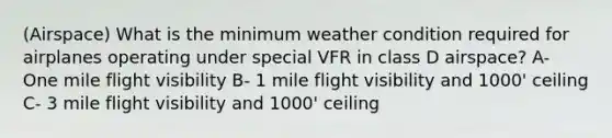 (Airspace) What is the minimum weather condition required for airplanes operating under special VFR in class D airspace? A- One mile flight visibility B- 1 mile flight visibility and 1000' ceiling C- 3 mile flight visibility and 1000' ceiling