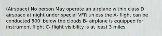 (Airspace) No person May operate an airplane within class D airspace at night under special VFR unless the A- flight can be conducted 500' below the clouds B- airplane is equipped for instrument flight C- flight visibility is at least 3 miles