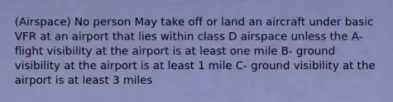 (Airspace) No person May take off or land an aircraft under basic VFR at an airport that lies within class D airspace unless the A- flight visibility at the airport is at least one mile B- ground visibility at the airport is at least 1 mile C- ground visibility at the airport is at least 3 miles