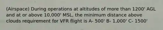 (Airspace) During operations at altitudes of <a href='https://www.questionai.com/knowledge/keWHlEPx42-more-than' class='anchor-knowledge'>more than</a> 1200' AGL and at or above 10,000' MSL, the minimum distance above clouds requirement for VFR flight is A- 500' B- 1,000' C- 1500'