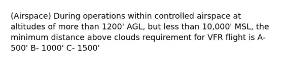 (Airspace) During operations within controlled airspace at altitudes of <a href='https://www.questionai.com/knowledge/keWHlEPx42-more-than' class='anchor-knowledge'>more than</a> 1200' AGL, but <a href='https://www.questionai.com/knowledge/k7BtlYpAMX-less-than' class='anchor-knowledge'>less than</a> 10,000' MSL, the minimum distance above clouds requirement for VFR flight is A- 500' B- 1000' C- 1500'