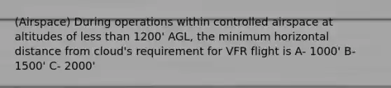 (Airspace) During operations within controlled airspace at altitudes of less than 1200' AGL, the minimum horizontal distance from cloud's requirement for VFR flight is A- 1000' B- 1500' C- 2000'