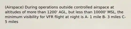 (Airspace) During operations outside controlled airspace at altitudes of more than 1200' AGL, but less than 10000' MSL, the minimum visibility for VFR flight at night is A- 1 mile B- 3 miles C- 5 miles