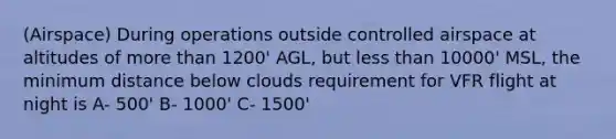 (Airspace) During operations outside controlled airspace at altitudes of more than 1200' AGL, but less than 10000' MSL, the minimum distance below clouds requirement for VFR flight at night is A- 500' B- 1000' C- 1500'