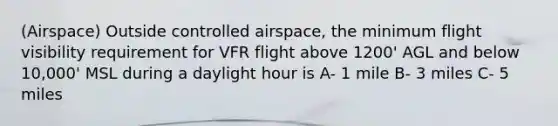 (Airspace) Outside controlled airspace, the minimum flight visibility requirement for VFR flight above 1200' AGL and below 10,000' MSL during a daylight hour is A- 1 mile B- 3 miles C- 5 miles