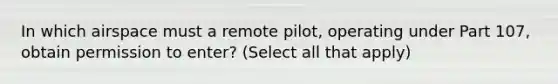 In which airspace must a remote pilot, operating under Part 107, obtain permission to enter? (Select all that apply)