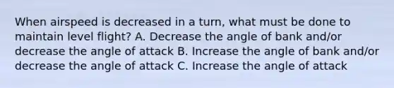 When airspeed is decreased in a turn, what must be done to maintain level flight? A. Decrease the angle of bank and/or decrease the angle of attack B. Increase the angle of bank and/or decrease the angle of attack C. Increase the angle of attack