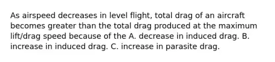 As airspeed decreases in level flight, total drag of an aircraft becomes greater than the total drag produced at the maximum lift/drag speed because of the A. decrease in induced drag. B. increase in induced drag. C. increase in parasite drag.