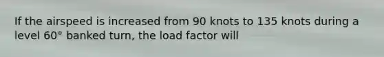 If the airspeed is increased from 90 knots to 135 knots during a level 60° banked turn, the load factor will