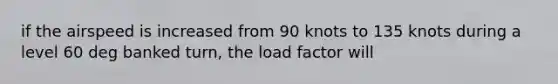 if the airspeed is increased from 90 knots to 135 knots during a level 60 deg banked turn, the load factor will