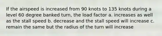 If the airspeed is increased from 90 knots to 135 knots during a level 60 degree banked turn, the load factor a. increases as well as the stall speed b. decrease and the stall speed will increase c. remain the same but the radius of the turn will increase