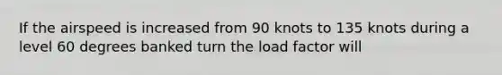 If the airspeed is increased from 90 knots to 135 knots during a level 60 degrees banked turn the load factor will