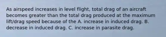 As airspeed increases in level flight, total drag of an aircraft becomes greater than the total drag produced at the maximum lift/drag speed because of the A. increase in induced drag. B. decrease in induced drag. C. increase in parasite drag.