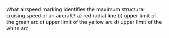 What airspeed marking identifies the maximum structural cruising speed of an aircraft? a) red radial line b) upper limit of the green arc c) upper limit of the yellow arc d) upper limit of the white arc