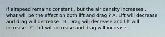 If airspeed remains constant , but the air density increases , what will be the effect on both lift and drag ? A. Lift will decrease and drag will decrease . B. Drag will decrease and lift will increase . C. Lift will increase and drag will increase .