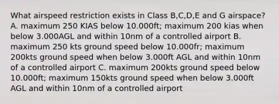 What airspeed restriction exists in Class B,C,D,E and G airspace? A. maximum 250 KIAS below 10.000ft; maximum 200 kias when below 3.000AGL and within 10nm of a controlled airport B. maximum 250 kts ground speed below 10.000fr; maximum 200kts ground speed when below 3.000ft AGL and within 10nm of a controlled airport C. maximum 200kts ground speed below 10.000ft; maximum 150kts ground speed when below 3.000ft AGL and within 10nm of a controlled airport