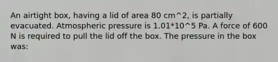 An airtight box, having a lid of area 80 cm^2, is partially evacuated. Atmospheric pressure is 1.01*10^5 Pa. A force of 600 N is required to pull the lid off the box. The pressure in the box was: