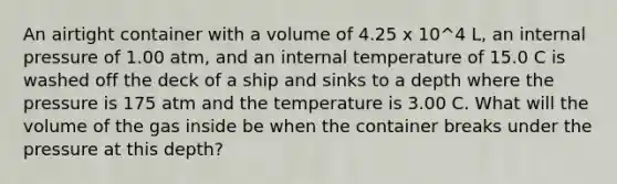 An airtight container with a volume of 4.25 x 10^4 L, an internal pressure of 1.00 atm, and an internal temperature of 15.0 C is washed off the deck of a ship and sinks to a depth where the pressure is 175 atm and the temperature is 3.00 C. What will the volume of the gas inside be when the container breaks under the pressure at this depth?