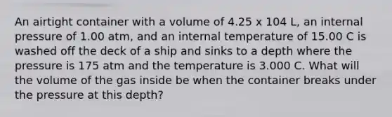 An airtight container with a volume of 4.25 x 104 L, an internal pressure of 1.00 atm, and an internal temperature of 15.00 C is washed off the deck of a ship and sinks to a depth where the pressure is 175 atm and the temperature is 3.000 C. What will the volume of the gas inside be when the container breaks under the pressure at this depth?