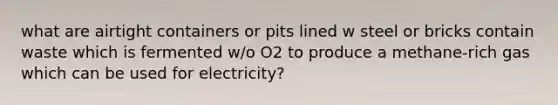 what are airtight containers or pits lined w steel or bricks contain waste which is fermented w/o O2 to produce a methane-rich gas which can be used for electricity?