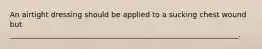 An airtight dressing should be applied to a sucking chest wound but ______________________________________________________________.