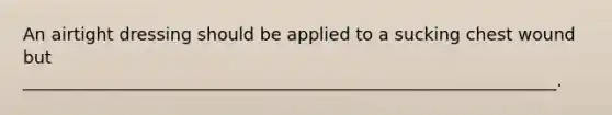 An airtight dressing should be applied to a sucking chest wound but ______________________________________________________________.