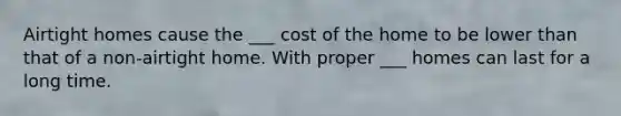 Airtight homes cause the ___ cost of the home to be lower than that of a non-airtight home. With proper ___ homes can last for a long time.