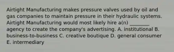 Airtight Manufacturing makes pressure valves used by oil and gas companies to maintain pressure in their hydraulic systems. Airtight Manufacturing would most likely hire a(n) ________ agency to create the company's advertising. A. institutional B. business-to-business C. creative boutique D. general consumer E. intermediary