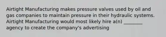 Airtight Manufacturing makes pressure valves used by oil and gas companies to maintain pressure in their hydraulic systems. Airtight Manufacturing would most likely hire a(n) ________ agency to create the company's advertising