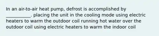 In an air-to-air heat pump, defrost is accomplished by ___________. placing the unit in the cooling mode using electric heaters to warm the outdoor coil running hot water over the outdoor coil using electric heaters to warm the indoor coil