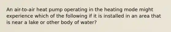 An air-to-air heat pump operating in the heating mode might experience which of the following if it is installed in an area that is near a lake or other body of water?