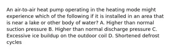 An air-to-air heat pump operating in the heating mode might experience which of the following if it is installed in an area that is near a lake or other body of water? A. Higher than normal suction pressure B. Higher than normal discharge pressure C. Excessive ice buildup on the outdoor coil D. Shortened defrost cycles