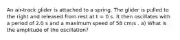 An air-track glider is attached to a spring. The glider is pulled to the right and released from rest at t = 0 s. It then oscillates with a period of 2.0 s and a maximum speed of 58 cm/s . a) What is the amplitude of the oscillation?