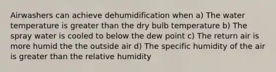 Airwashers can achieve dehumidification when a) The water temperature is greater than the dry bulb temperature b) The spray water is cooled to below the dew point c) The return air is more humid the the outside air d) The specific humidity of the air is greater than the relative humidity