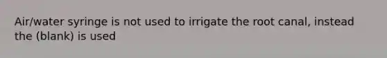 Air/water syringe is not used to irrigate the root canal, instead the (blank) is used