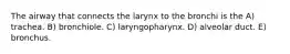 The airway that connects the larynx to the bronchi is the A) trachea. B) bronchiole. C) laryngopharynx. D) alveolar duct. E) bronchus.