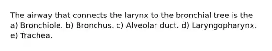 The airway that connects the larynx to the bronchial tree is the a) Bronchiole. b) Bronchus. c) Alveolar duct. d) Laryngopharynx. e) Trachea.