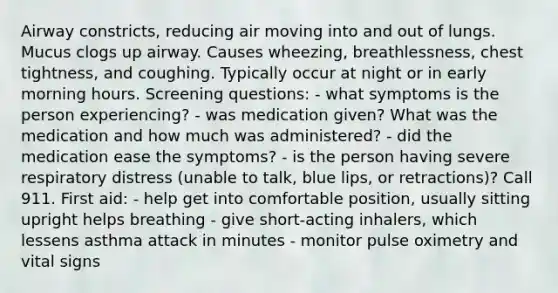 Airway constricts, reducing air moving into and out of lungs. Mucus clogs up airway. Causes wheezing, breathlessness, chest tightness, and coughing. Typically occur at night or in early morning hours. Screening questions: - what symptoms is the person experiencing? - was medication given? What was the medication and how much was administered? - did the medication ease the symptoms? - is the person having severe respiratory distress (unable to talk, blue lips, or retractions)? Call 911. First aid: - help get into comfortable position, usually sitting upright helps breathing - give short-acting inhalers, which lessens asthma attack in minutes - monitor pulse oximetry and vital signs